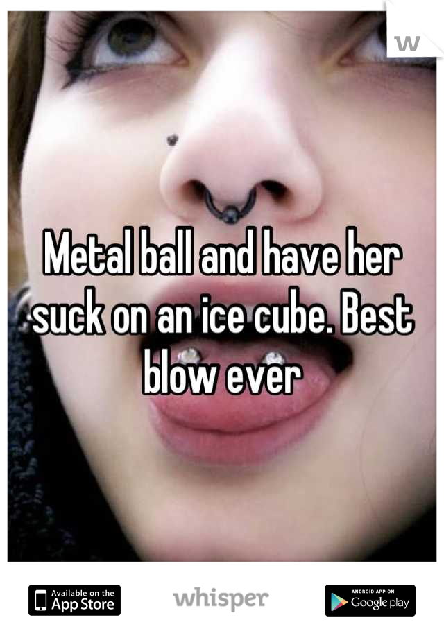 Metal ball and have her suck on an ice cube. Best blow ever
