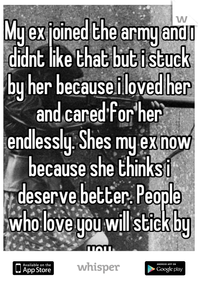 My ex joined the army and i didnt like that but i stuck by her because i loved her and cared for her endlessly. Shes my ex now because she thinks i deserve better. People who love you will stick by you