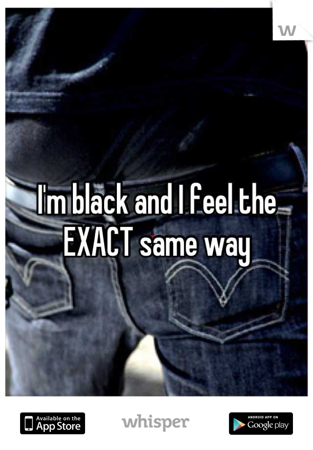 I'm black and I feel the EXACT same way