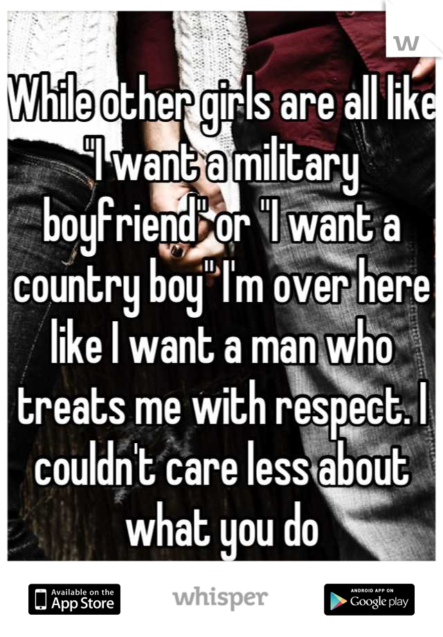 While other girls are all like "I want a military boyfriend" or "I want a country boy" I'm over here like I want a man who treats me with respect. I couldn't care less about what you do