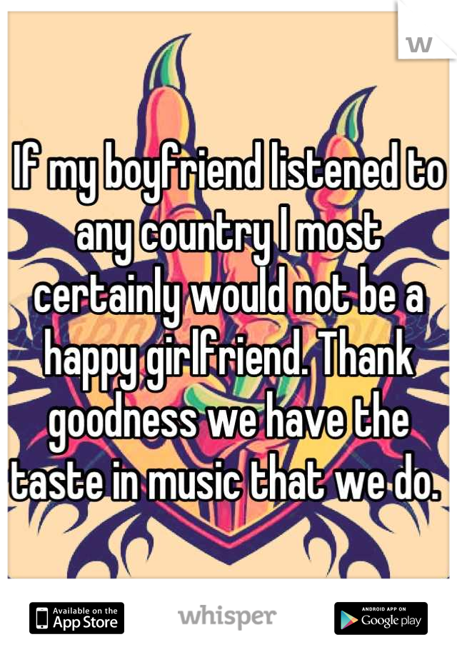 If my boyfriend listened to any country I most certainly would not be a happy girlfriend. Thank goodness we have the taste in music that we do. 