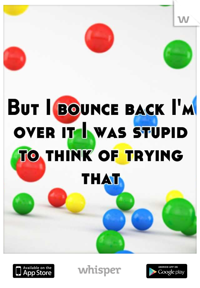 But I bounce back I'm over it I was stupid to think of trying that