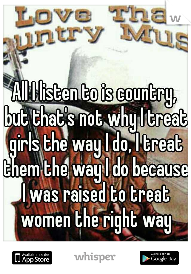All I listen to is country, but that's not why I treat girls the way I do, I treat them the way I do because I was raised to treat women the right way