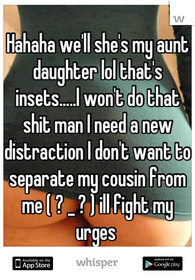 Hahaha we'll she's my aunt daughter lol that's insets.....I won't do that shit man I need a new distraction I don't want to separate my cousin from me ( ? _ ? ) ill fight my urges 