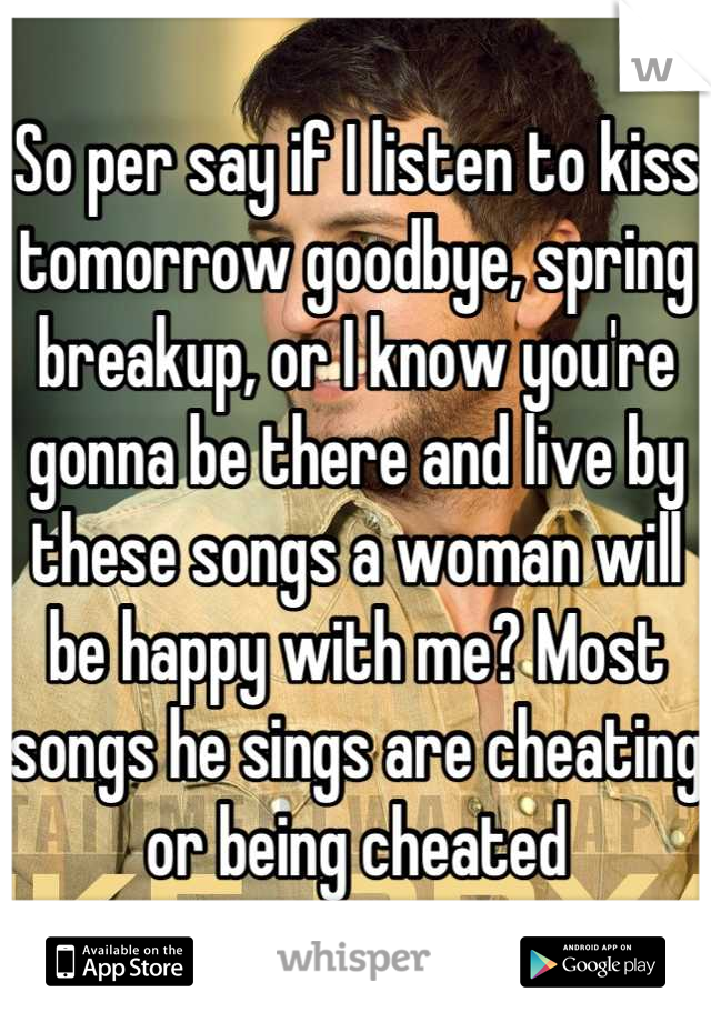 So per say if I listen to kiss tomorrow goodbye, spring breakup, or I know you're gonna be there and live by these songs a woman will be happy with me? Most songs he sings are cheating or being cheated