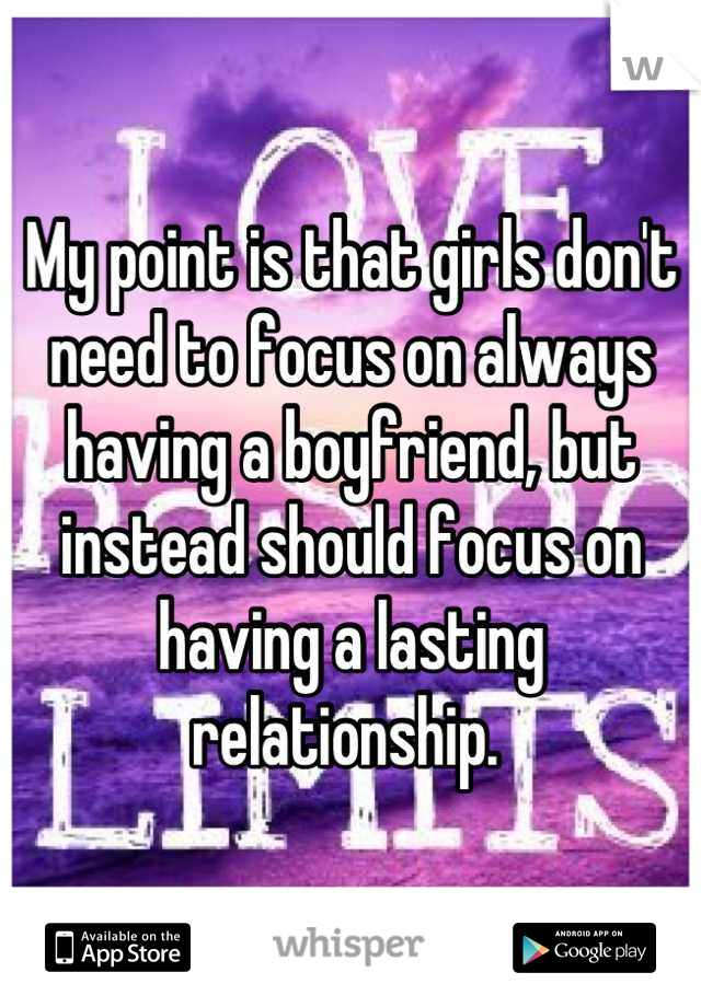 My point is that girls don't need to focus on always having a boyfriend, but instead should focus on having a lasting relationship. 