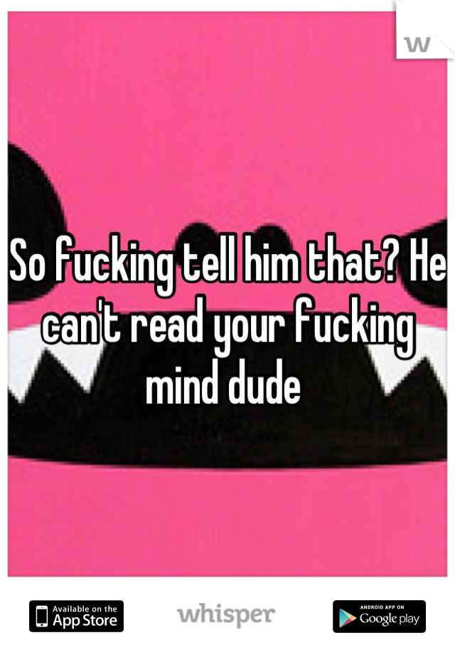 So fucking tell him that? He can't read your fucking mind dude 