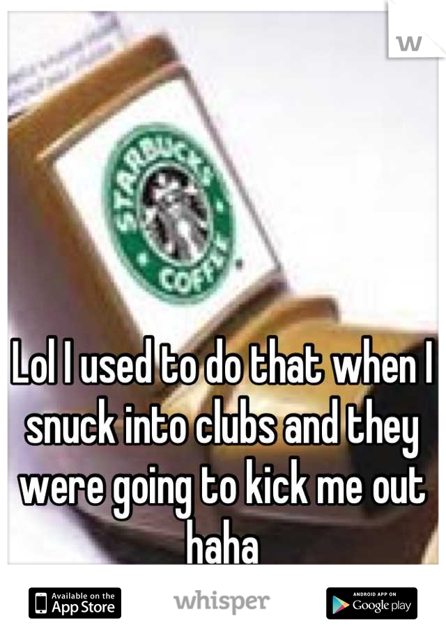 Lol I used to do that when I snuck into clubs and they were going to kick me out haha