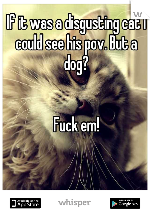 If it was a disgusting cat I could see his pov. But a dog?


Fuck em!