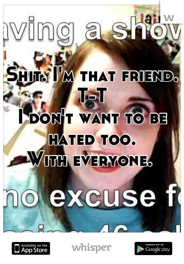 Shit. I'm that friend. T-T 
I don't want to be hated too. 
With everyone. 