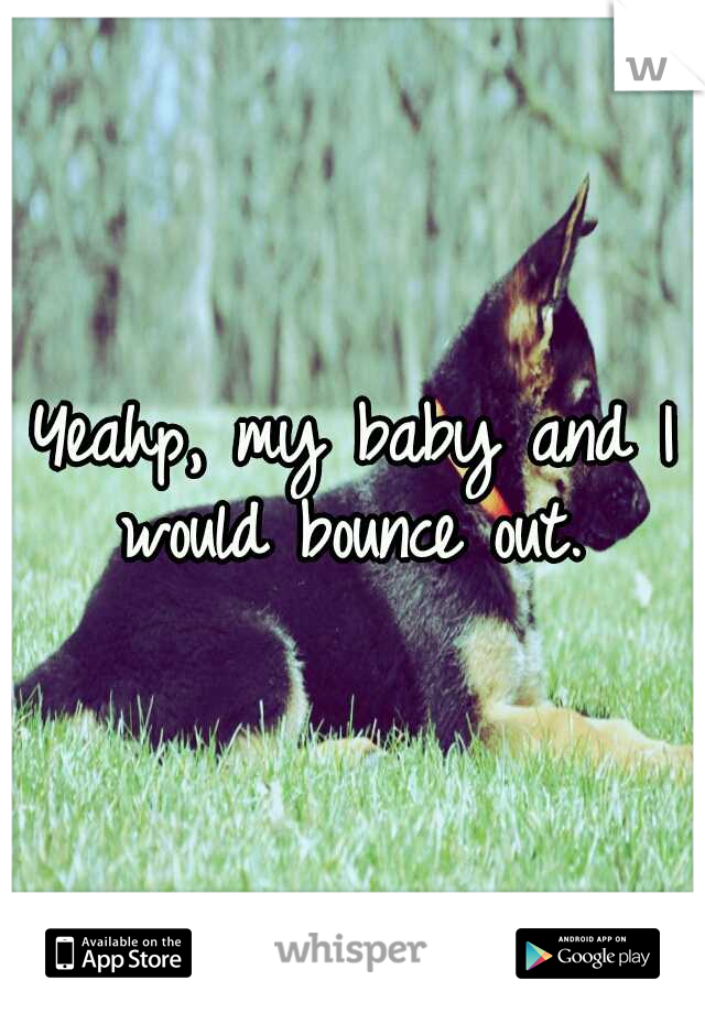 Yeahp, my baby and I would bounce out. 