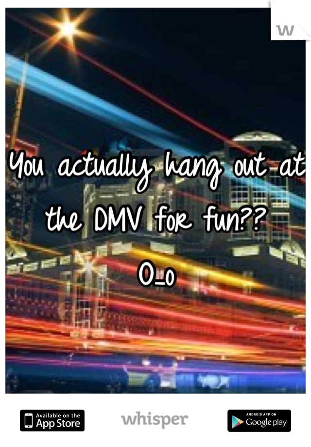 You actually hang out at the DMV for fun?? 
O_o