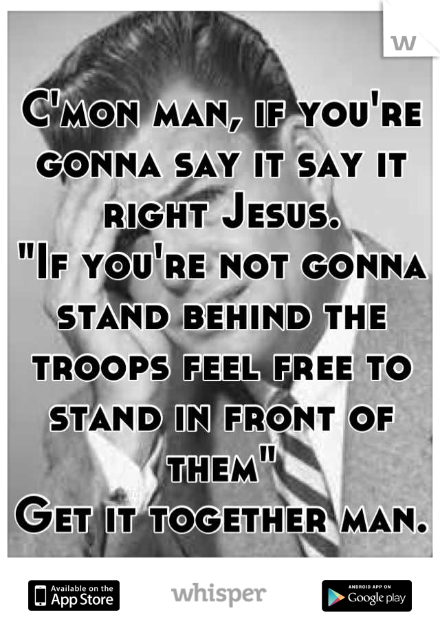 C'mon man, if you're gonna say it say it right Jesus.
"If you're not gonna stand behind the troops feel free to stand in front of them"
Get it together man.