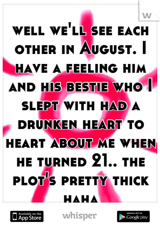 well we'll see each other in August. I have a feeling him and his bestie who I slept with had a drunken heart to heart about me when he turned 21.. the plot's pretty thick haha