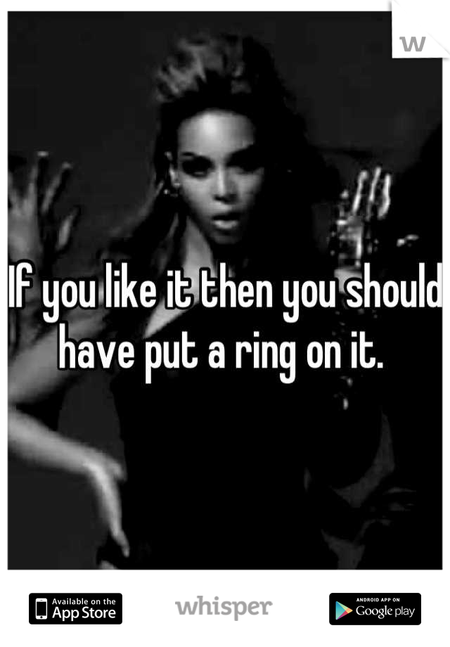 If you like it then you should have put a ring on it. 