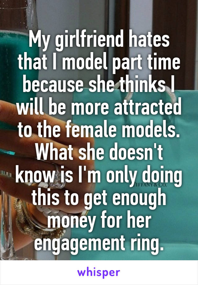 My girlfriend hates that I model part time because she thinks I will be more attracted to the female models. What she doesn't know is I'm only doing this to get enough money for her engagement ring.