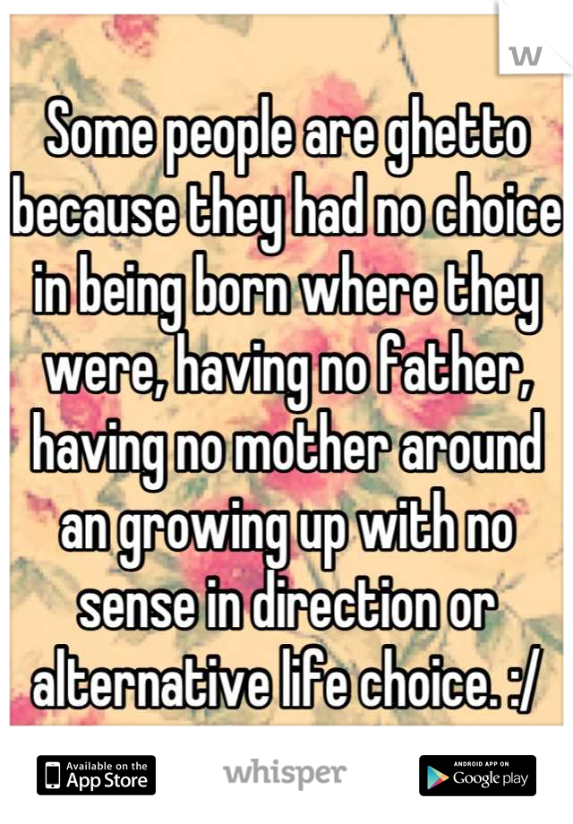 Some people are ghetto because they had no choice in being born where they were, having no father, having no mother around an growing up with no sense in direction or alternative life choice. :/