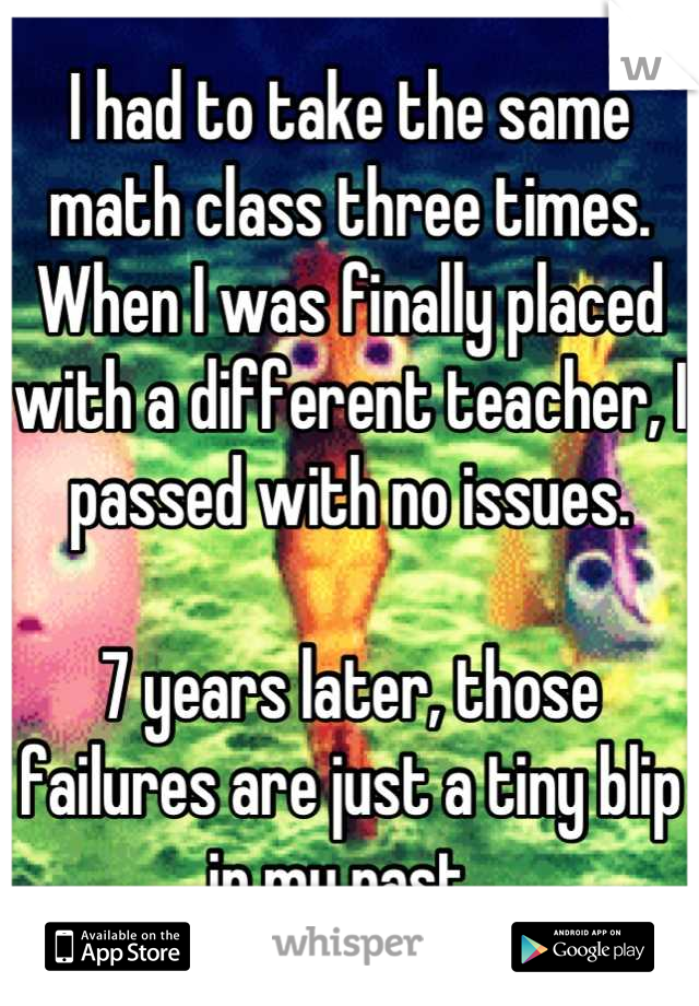 I had to take the same math class three times. When I was finally placed with a different teacher, I passed with no issues.

7 years later, those failures are just a tiny blip in my past. 