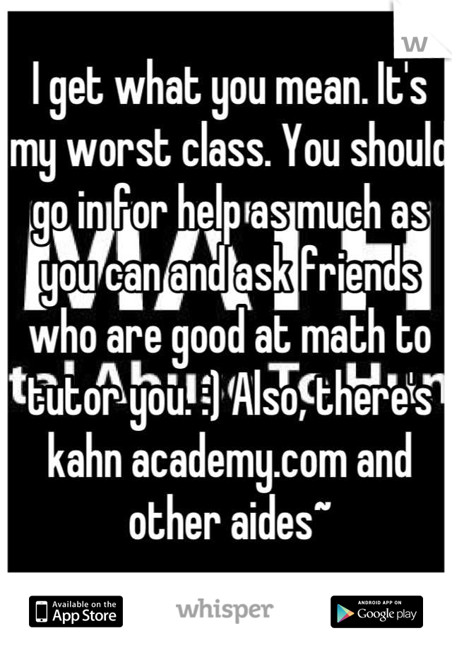 I get what you mean. It's my worst class. You should go in for help as much as you can and ask friends who are good at math to tutor you. :) Also, there's kahn academy.com and other aides~