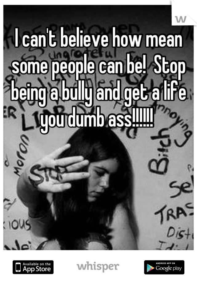 I can't believe how mean some people can be!  Stop being a bully and get a life you dumb ass!!!!!! 
