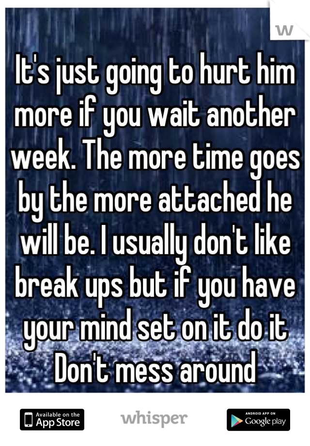 It's just going to hurt him more if you wait another week. The more time goes by the more attached he will be. I usually don't like break ups but if you have your mind set on it do it
Don't mess around