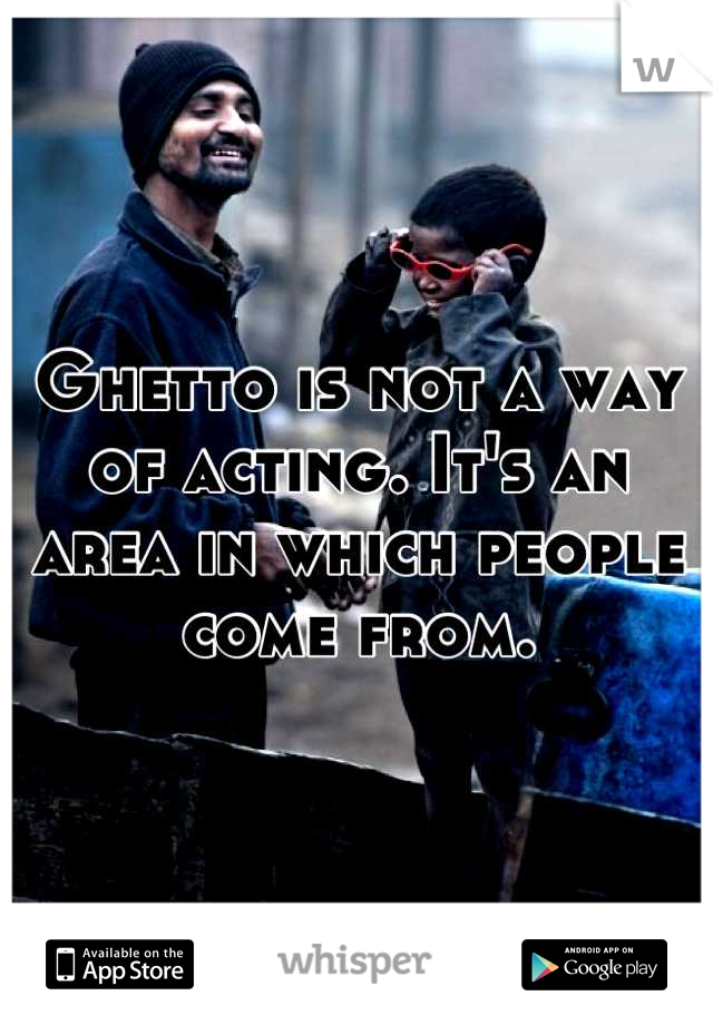 Ghetto is not a way of acting. It's an area in which people come from.