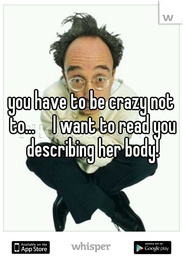 you have to be crazy not to...

I want to read you describing her body!