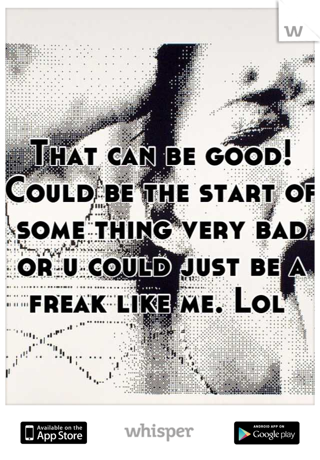 That can be good! Could be the start of some thing very bad or u could just be a freak like me. Lol 