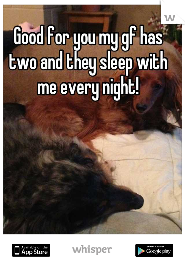 Good for you my gf has two and they sleep with me every night!