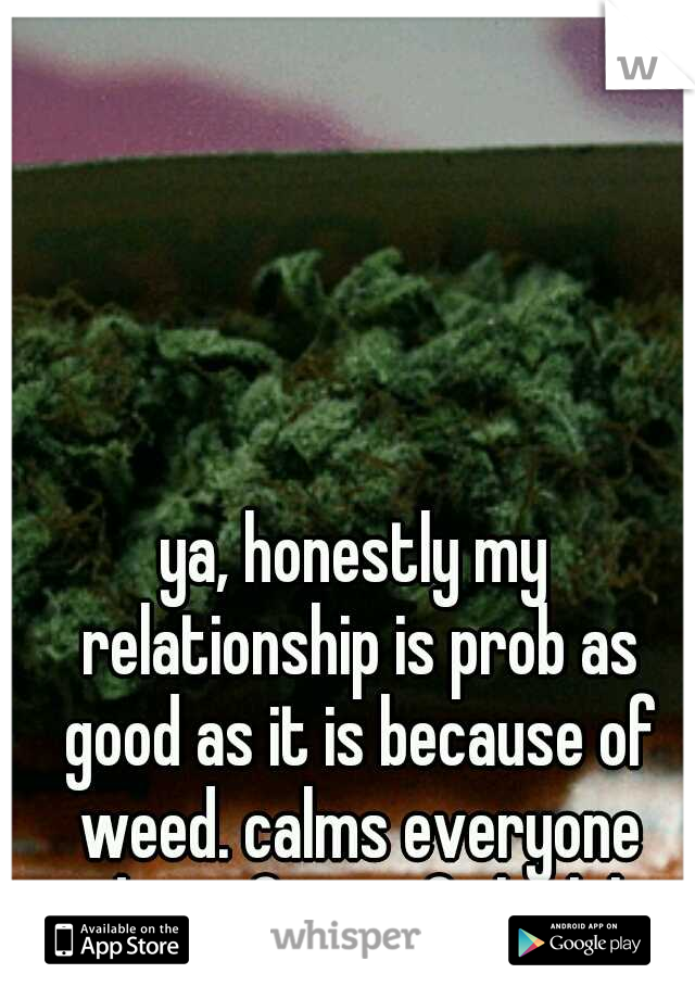 ya, honestly my relationship is prob as good as it is because of weed. calms everyone dwn after a fight lol