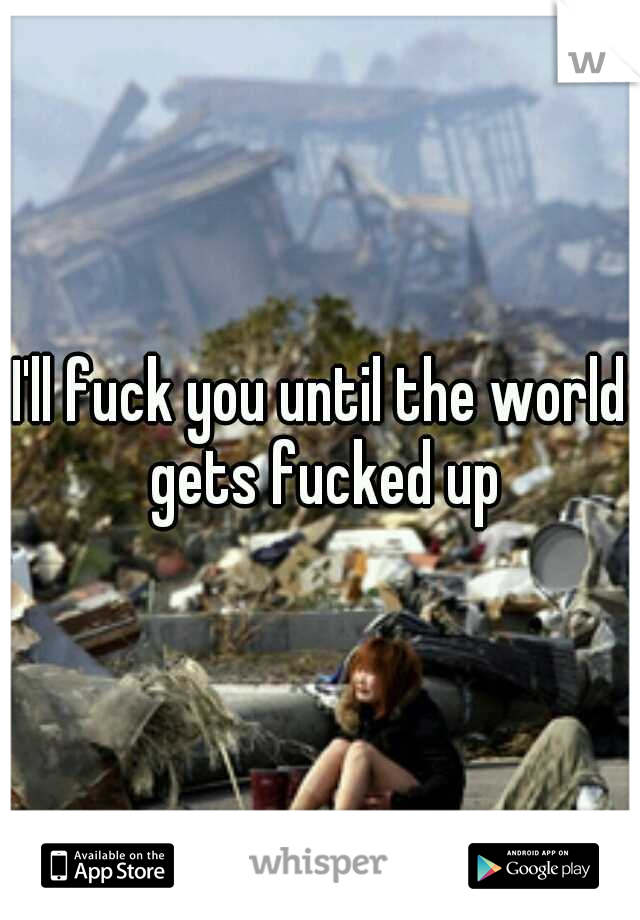 I'll fuck you until the world gets fucked up