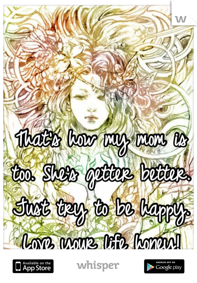 That's how my mom is too. She's getter better. Just try to be happy. Love your life honey!