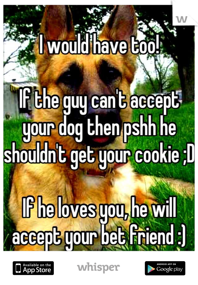 I would have too! 

If the guy can't accept your dog then pshh he shouldn't get your cookie ;D 

If he loves you, he will accept your bet friend :)