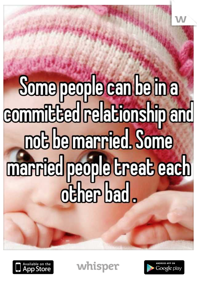 Some people can be in a committed relationship and not be married. Some married people treat each other bad .