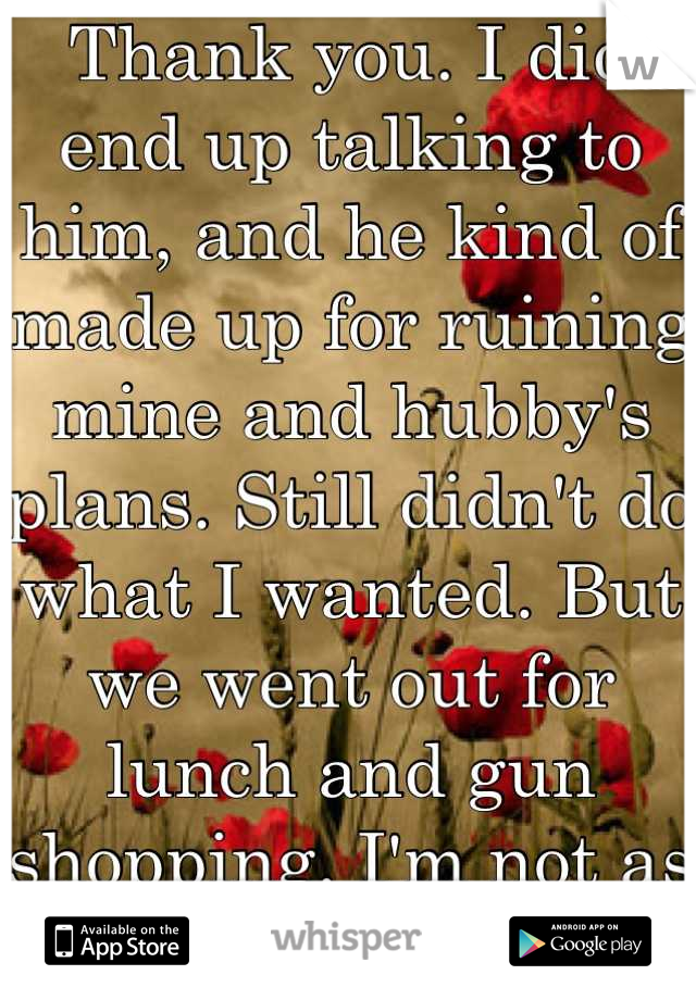 Thank you. I did end up talking to him, and he kind of made up for ruining mine and hubby's plans. Still didn't do what I wanted. But we went out for lunch and gun shopping. I'm not as upset as I was.