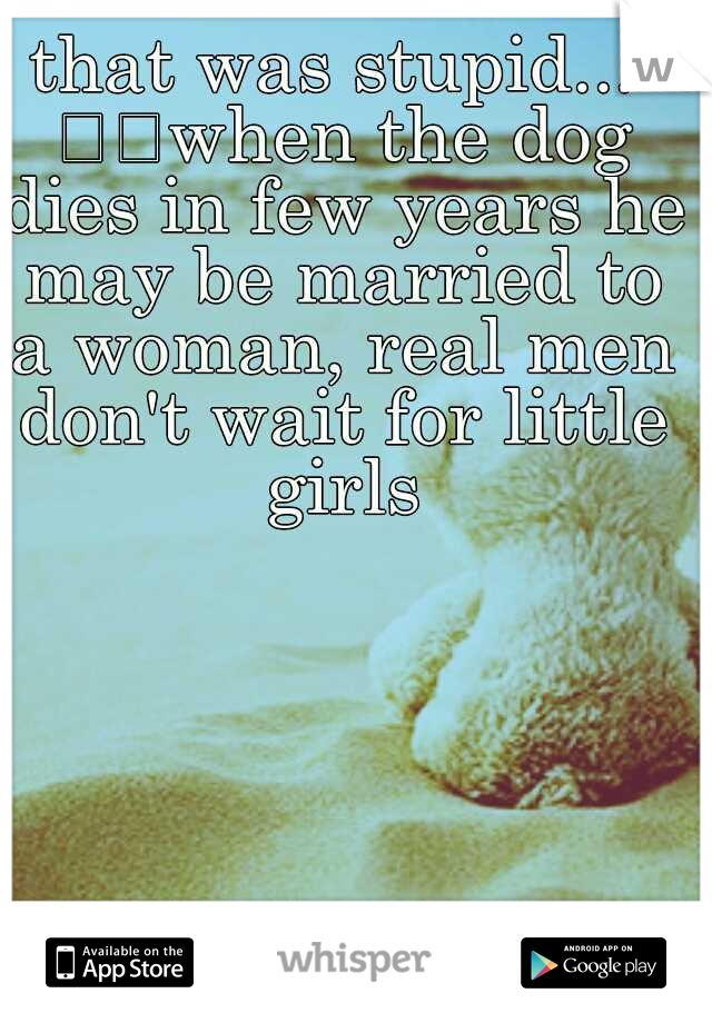 that was stupid... 

when the dog dies in few years he may be married to a woman, real men don't wait for little girls