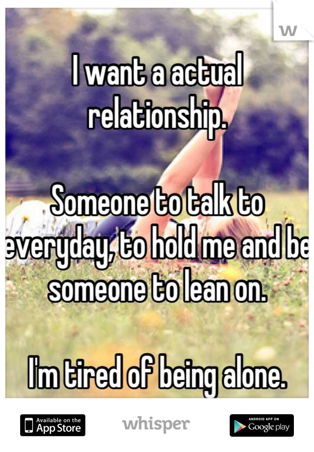 I want a actual relationship.

Someone to talk to everyday, to hold me and be someone to lean on. 

I'm tired of being alone.