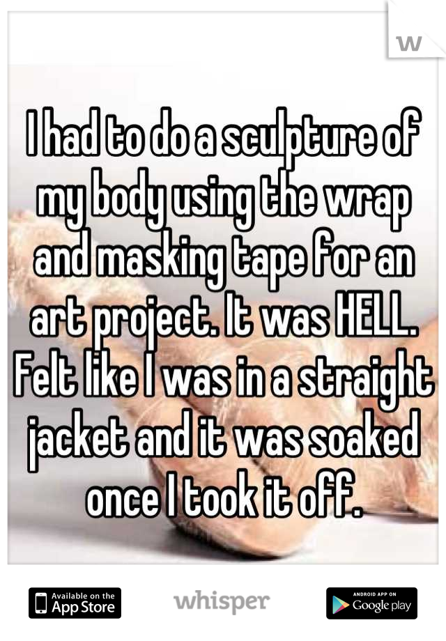 I had to do a sculpture of my body using the wrap and masking tape for an art project. It was HELL. Felt like I was in a straight jacket and it was soaked once I took it off.