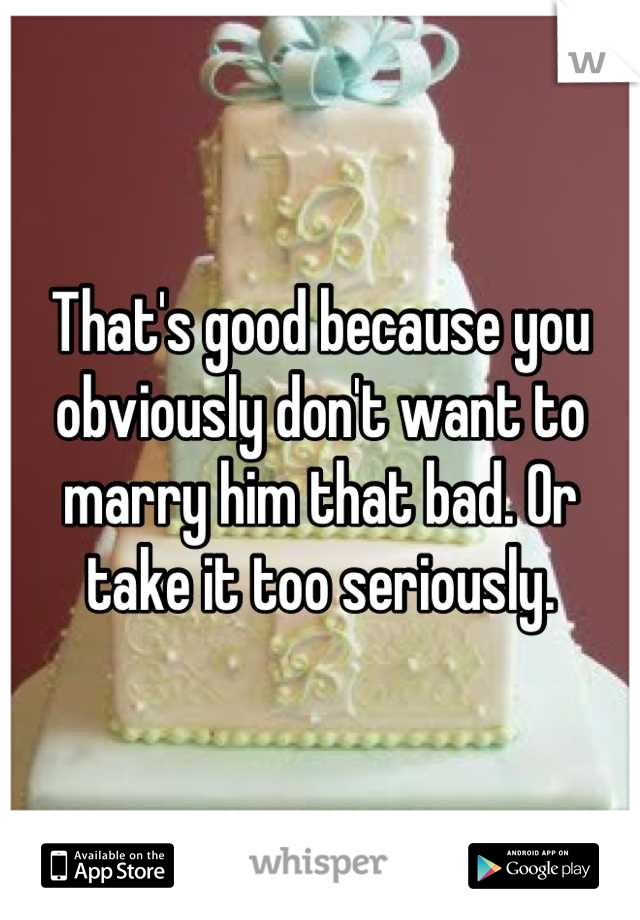 That's good because you obviously don't want to marry him that bad. Or take it too seriously.