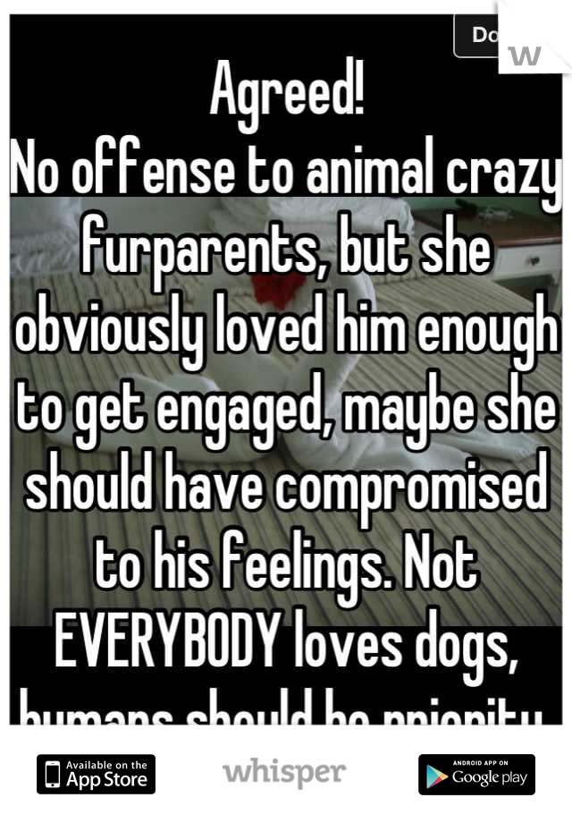 Agreed!
No offense to animal crazy furparents, but she obviously loved him enough to get engaged, maybe she should have compromised to his feelings. Not EVERYBODY loves dogs, humans should be priority 