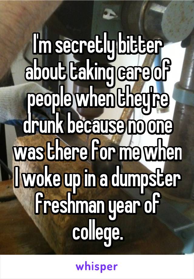 I'm secretly bitter about taking care of people when they're drunk because no one was there for me when I woke up in a dumpster freshman year of college.