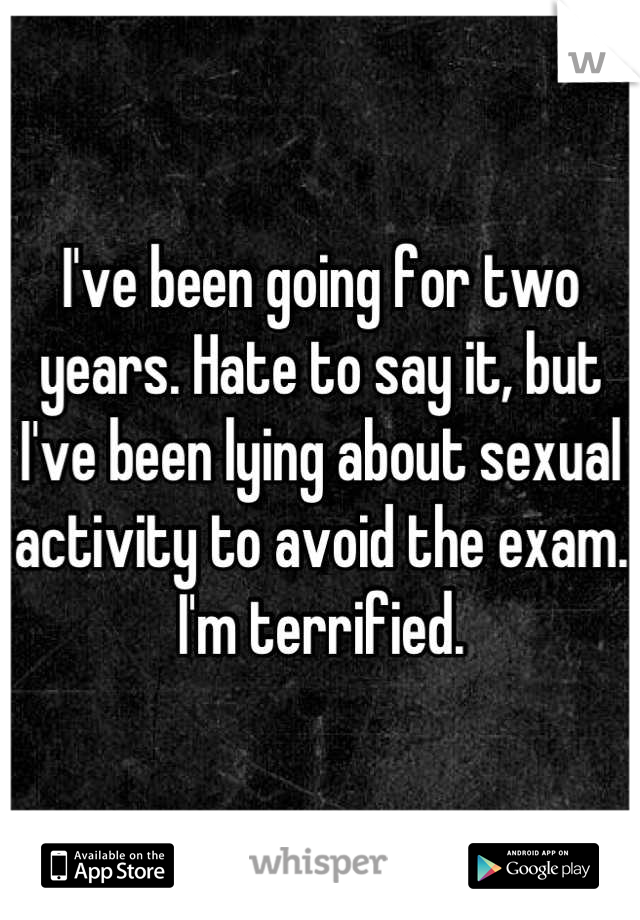I've been going for two years. Hate to say it, but I've been lying about sexual activity to avoid the exam. I'm terrified.