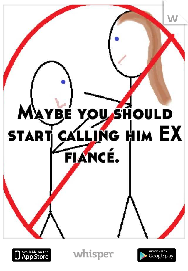 Maybe you should start calling him EX fiancé. 