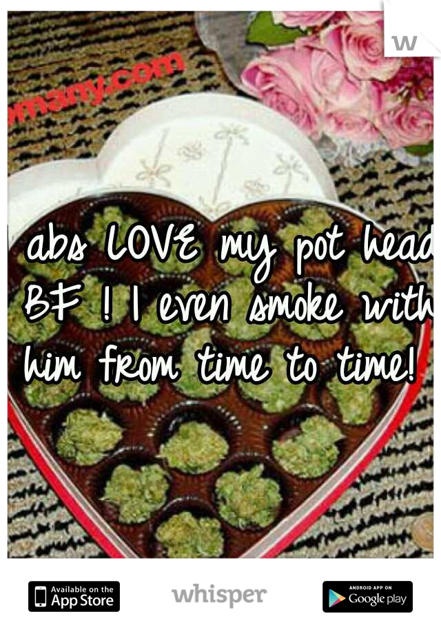 I abs LOVE my pot head BF ! I even smoke with him from time to time! 