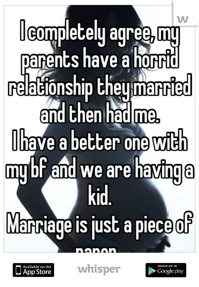 I completely agree, my parents have a horrid relationship they married and then had me. 
I have a better one with my bf and we are having a kid. 
Marriage is just a piece of paper. 
