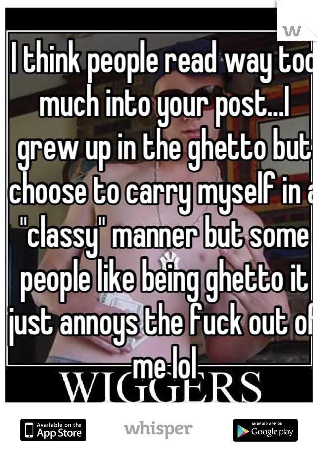 I think people read way too much into your post...I grew up in the ghetto but choose to carry myself in a "classy" manner but some people like being ghetto it just annoys the fuck out of me lol