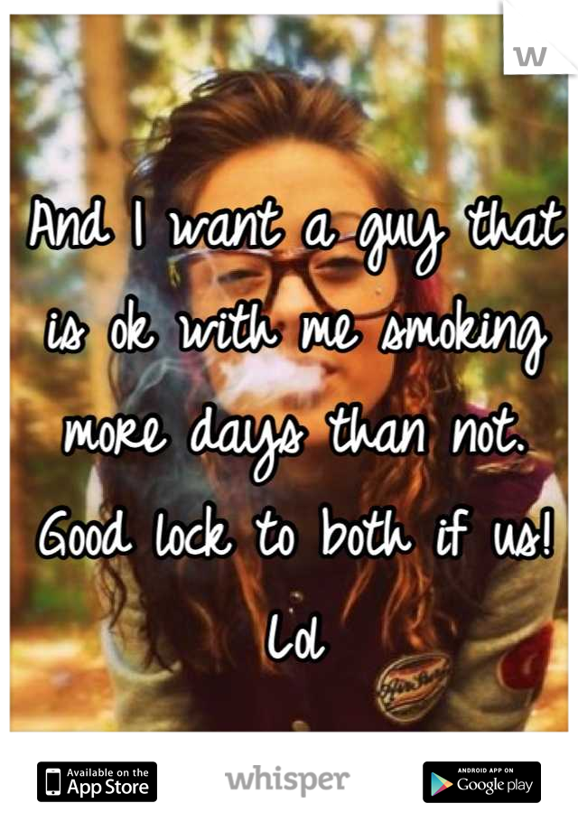 And I want a guy that is ok with me smoking more days than not. Good lock to both if us! Lol