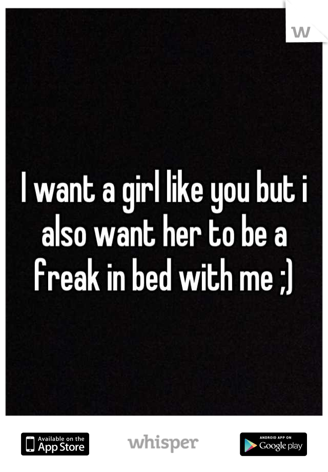 I want a girl like you but i also want her to be a freak in bed with me ;)