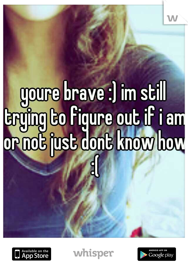 youre brave :) im still trying to figure out if i am or not just dont know how :(
