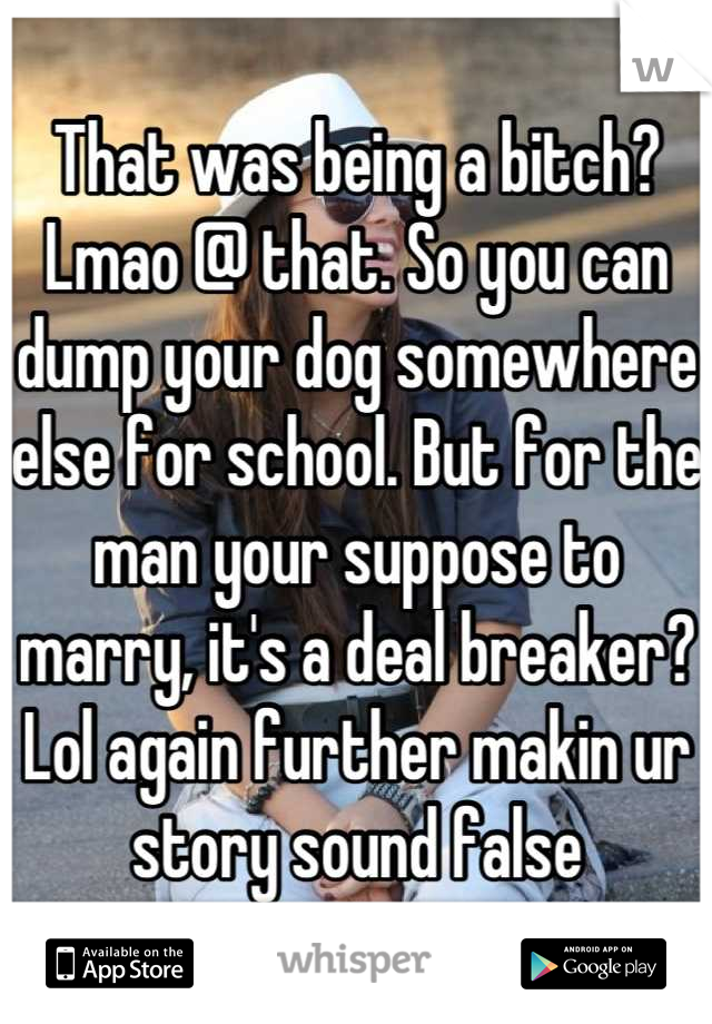 That was being a bitch? Lmao @ that. So you can dump your dog somewhere else for school. But for the man your suppose to marry, it's a deal breaker? Lol again further makin ur story sound false